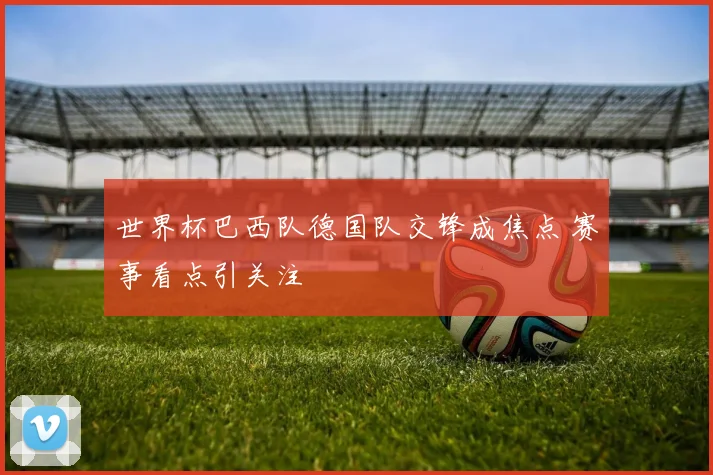 世界杯巴西队德国队交锋成焦点 赛事看点引关注