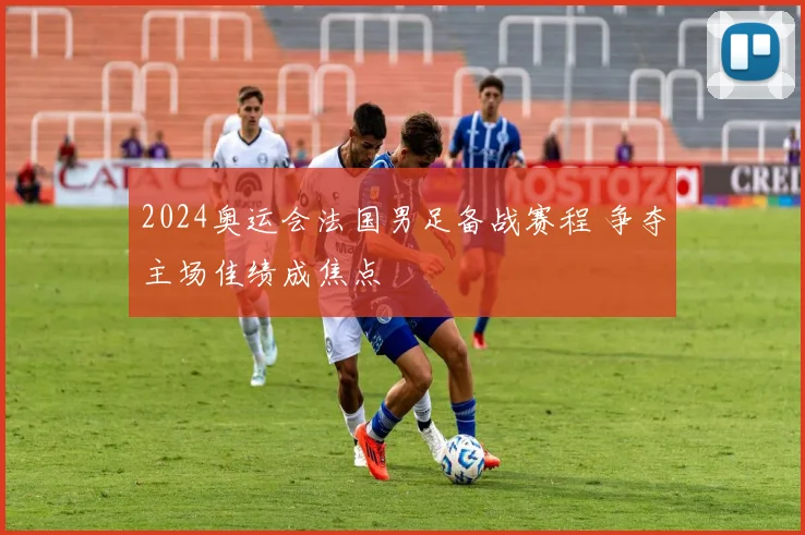 2024奥运会法国男足备战赛程 争夺主场佳绩成焦点