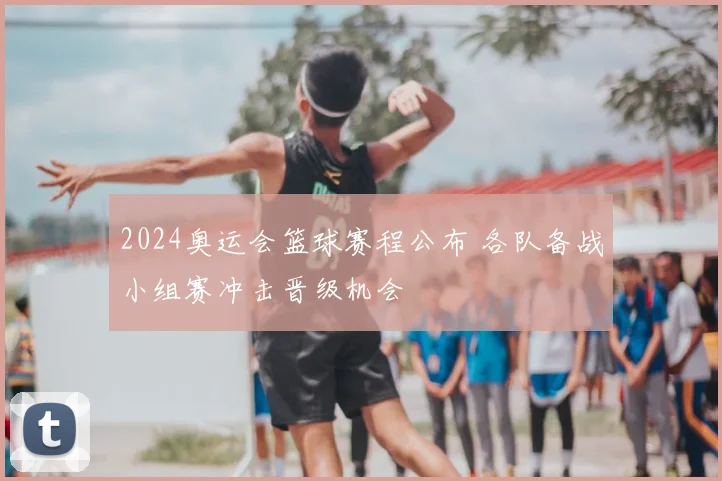 2024奥运会篮球赛程公布 各队备战小组赛冲击晋级机会