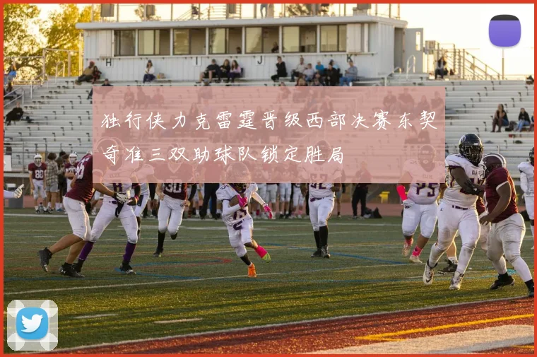 独行侠力克雷霆晋级西部决赛东契奇准三双助球队锁定胜局