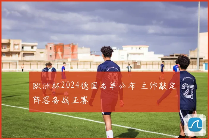 欧洲杯2024德国名单公布 主帅敲定阵容备战正赛