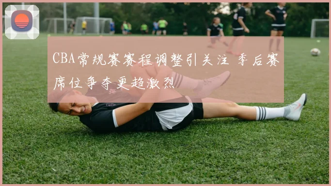 CBA常规赛赛程调整引关注 季后赛席位争夺更趋激烈