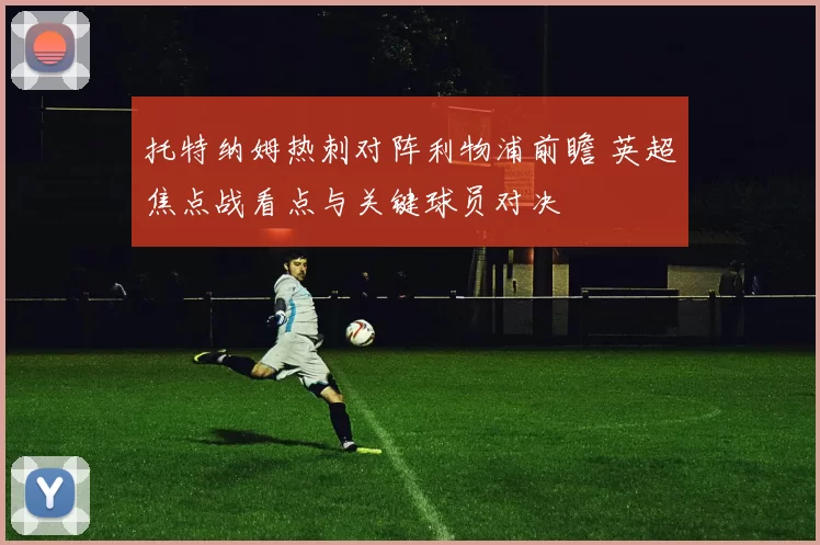 托特纳姆热刺对阵利物浦前瞻 英超焦点战看点与关键球员对决