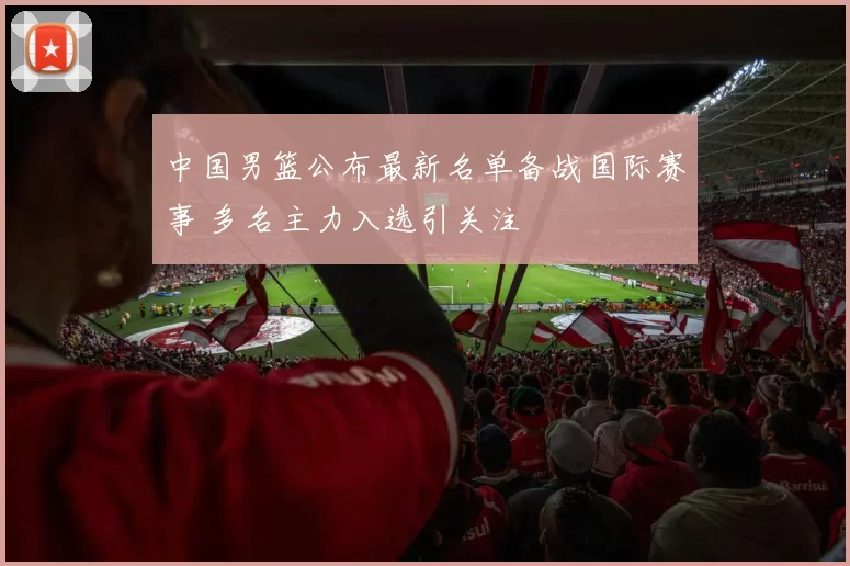 中国男篮公布最新名单备战国际赛事 多名主力入选引关注