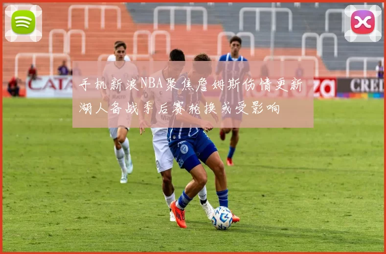 手机新浪NBA聚焦詹姆斯伤情更新 湖人备战季后赛轮换或受影响