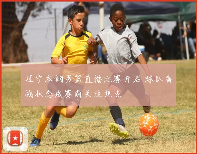辽宁本钢男篮直播比赛开启 球队备战状态成赛前关注焦点