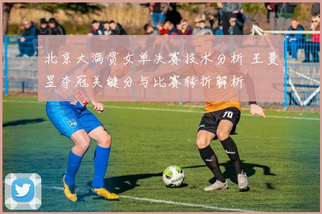 北京大满贯女单决赛技术分析 王曼昱夺冠关键分与比赛转折解析