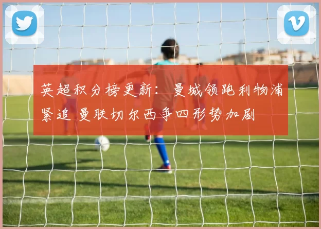 英超积分榜更新：曼城领跑利物浦紧追 曼联切尔西争四形势加剧