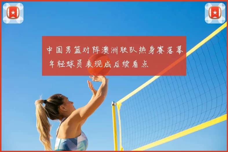 中国男篮对阵澳洲联队热身赛落幕 年轻球员表现成后续看点