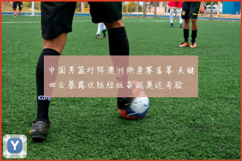 中国男篮对阵澳洲热身赛落幕 关键回合暴露攻防短板备战奥运考验