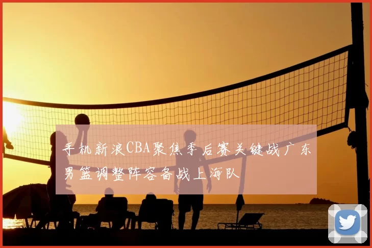 手机新浪CBA聚焦季后赛关键战广东男篮调整阵容备战上海队