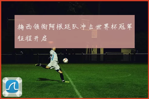 梅西领衔阿根廷队冲击世界杯冠军征程开启