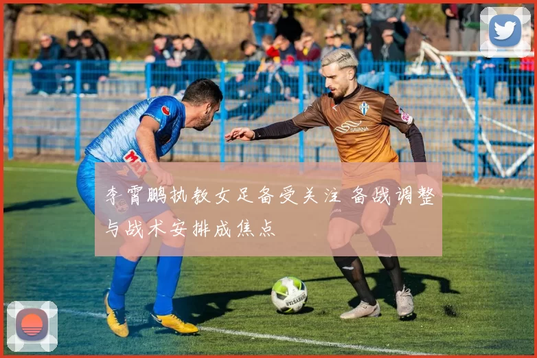 李霄鹏执教女足备受关注 备战调整与战术安排成焦点