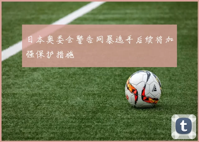 日本奥委会警告网暴选手后续将加强保护措施