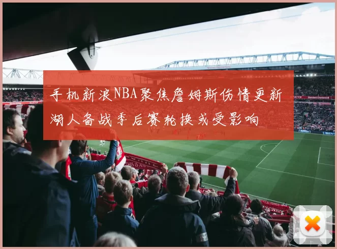 手机新浪NBA聚焦詹姆斯伤情更新 湖人备战季后赛轮换或受影响