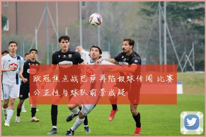 欧冠焦点战巴萨再陷假球传闻 比赛公正性与球队前景成疑