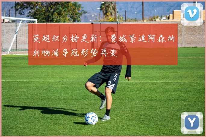 英超积分榜更新：曼城紧追阿森纳利物浦争冠形势再变