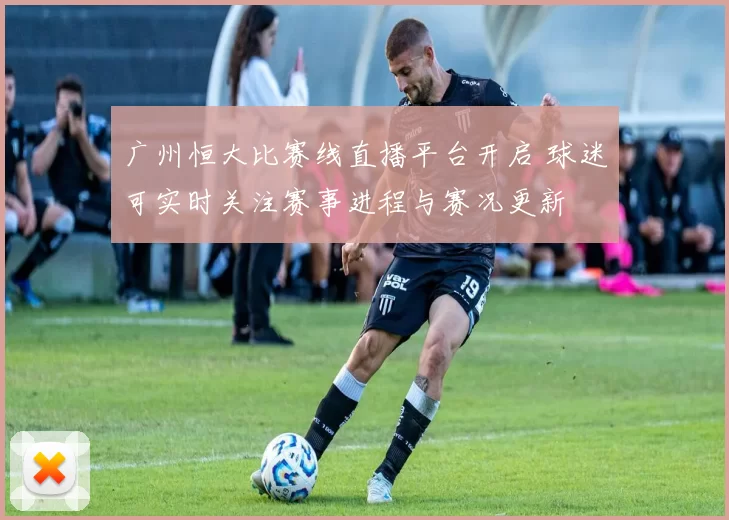 广州恒大比赛线直播平台开启 球迷可实时关注赛事进程与赛况更新