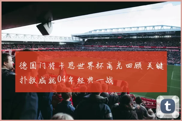 德国门将卡恩世界杯高光回顾 关键扑救成就04年经典一战