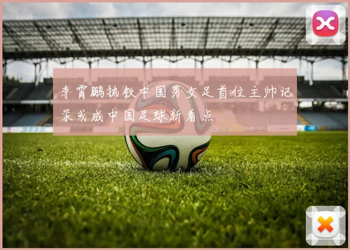 李霄鹏执教中国男女足首位主帅记录或成中国足球新看点