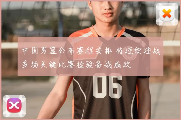 中国男篮公布赛程安排 将连续迎战多场关键比赛检验备战成效