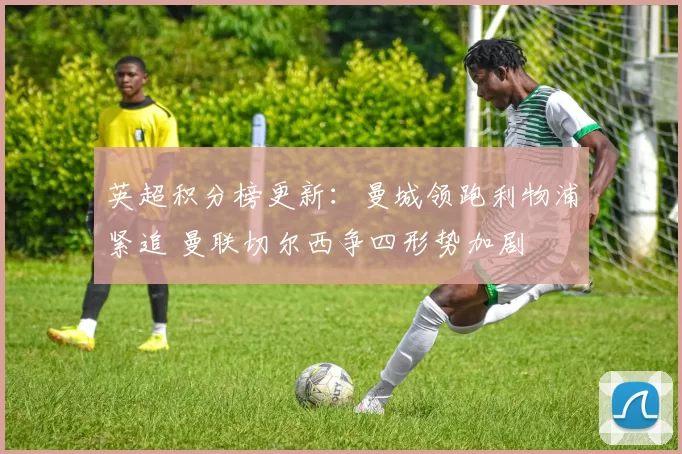 英超积分榜更新：曼城领跑利物浦紧追 曼联切尔西争四形势加剧