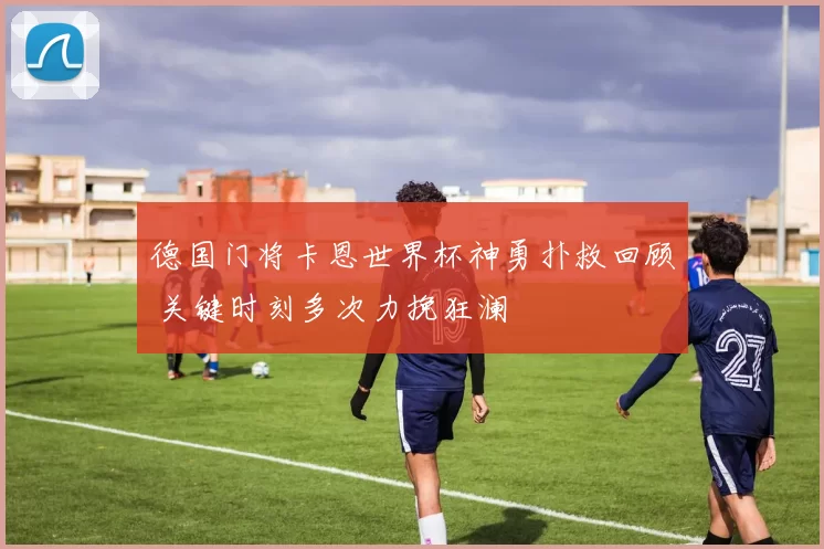 德国门将卡恩世界杯神勇扑救回顾 关键时刻多次力挽狂澜