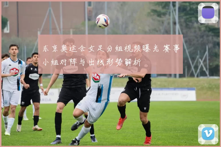 东京奥运会女足分组视频曝光 赛事小组对阵与出线形势解析