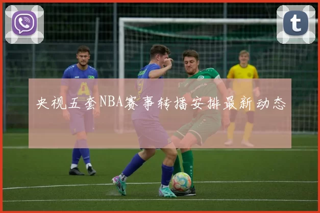 央视五套NBA赛事转播安排最新动态