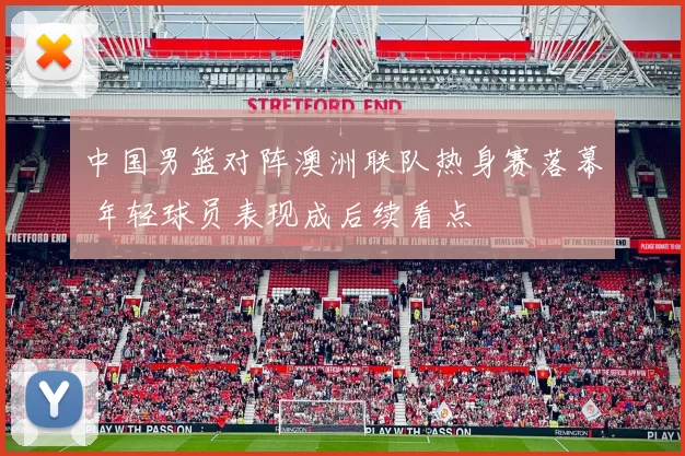 中国男篮对阵澳洲联队热身赛落幕 年轻球员表现成后续看点