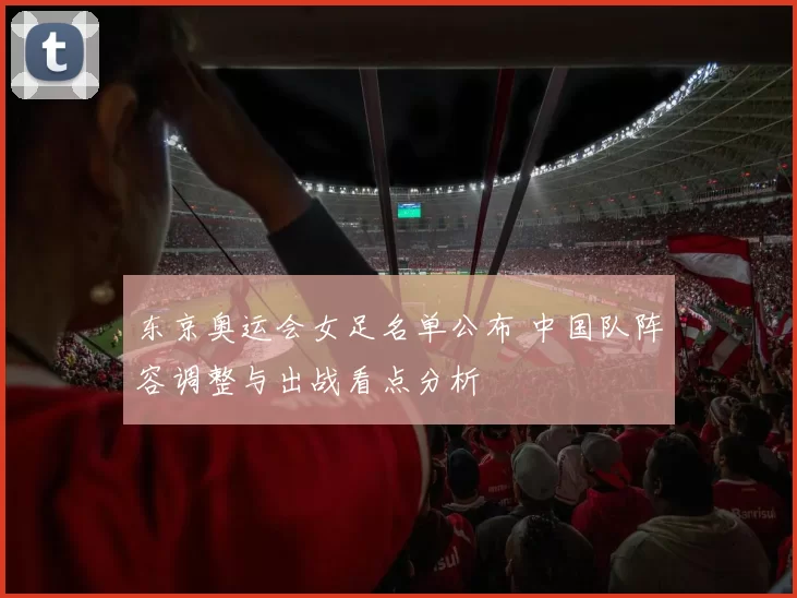 东京奥运会女足名单公布 中国队阵容调整与出战看点分析