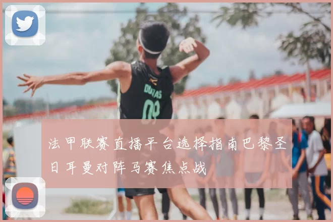 法甲联赛直播平台选择指南巴黎圣日耳曼对阵马赛焦点战