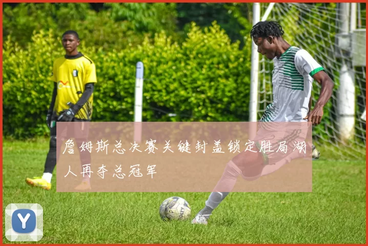 詹姆斯总决赛关键封盖锁定胜局湖人再夺总冠军