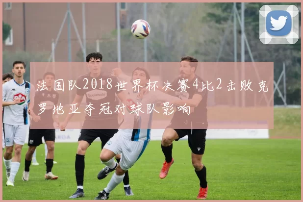 法国队2018世界杯决赛4比2击败克罗地亚夺冠对球队影响