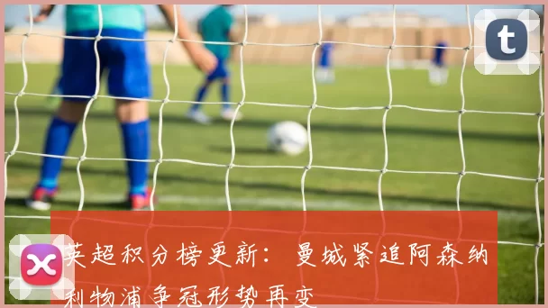 英超积分榜更新：曼城紧追阿森纳利物浦争冠形势再变