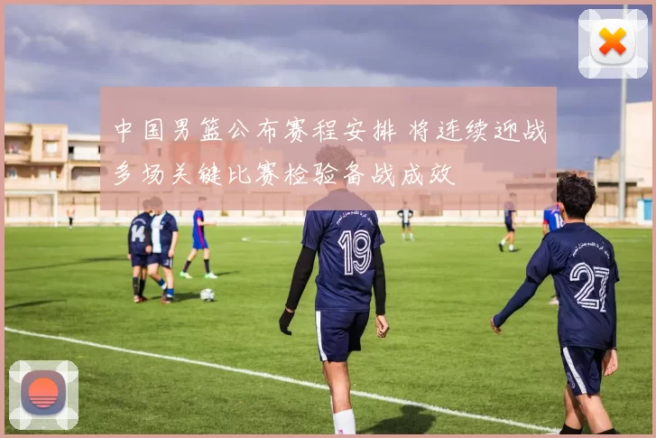 中国男篮公布赛程安排 将连续迎战多场关键比赛检验备战成效