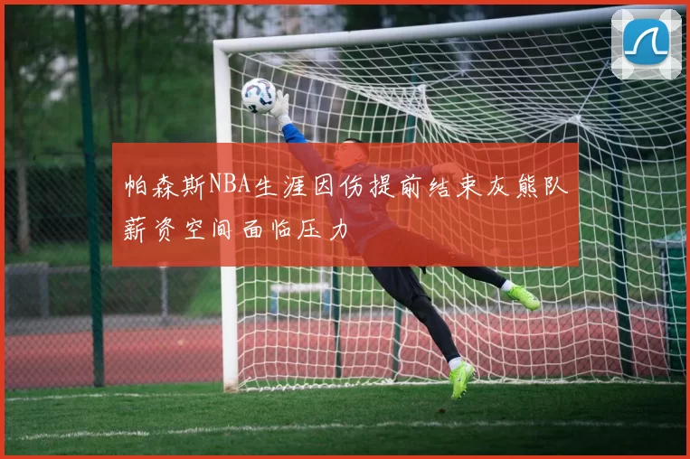 帕森斯NBA生涯因伤提前结束灰熊队薪资空间面临压力