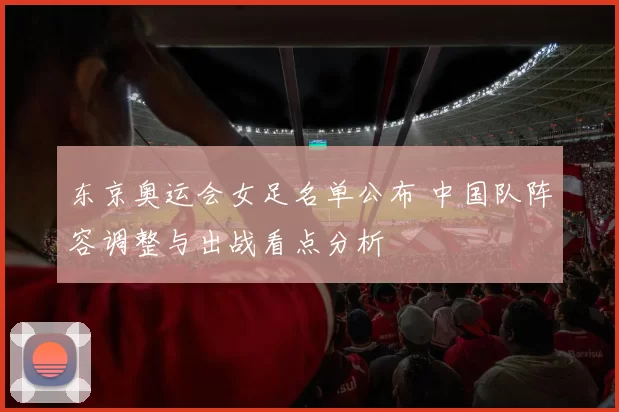 东京奥运会女足名单公布 中国队阵容调整与出战看点分析