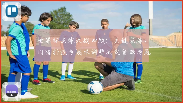 世界杯点球大战回顾：关键点球、门将扑救与战术调整决定晋级与冠军归属