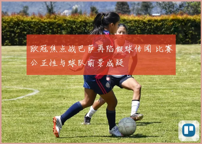 欧冠焦点战巴萨再陷假球传闻 比赛公正性与球队前景成疑