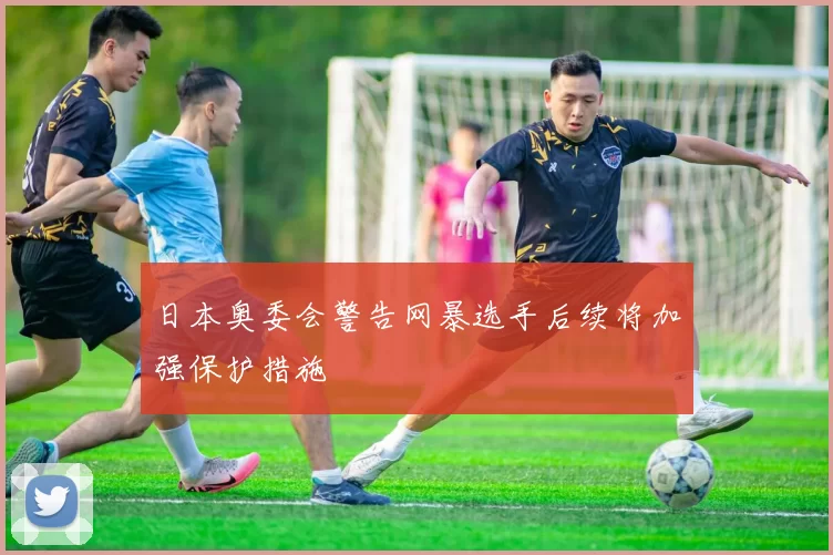 日本奥委会警告网暴选手后续将加强保护措施