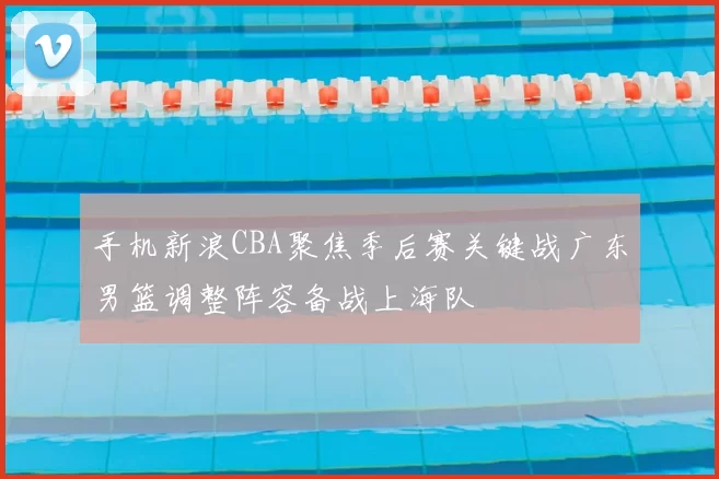 手机新浪CBA聚焦季后赛关键战广东男篮调整阵容备战上海队