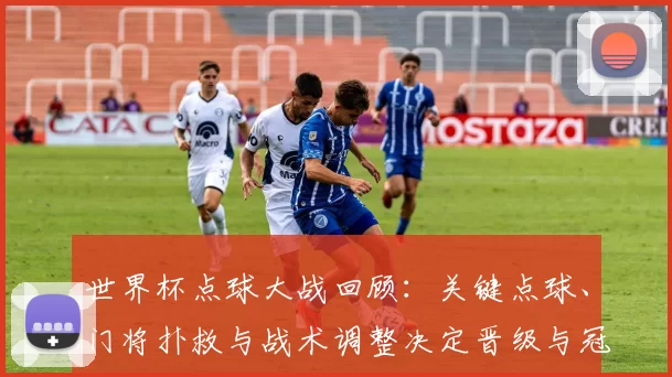 世界杯点球大战回顾：关键点球、门将扑救与战术调整决定晋级与冠军归属