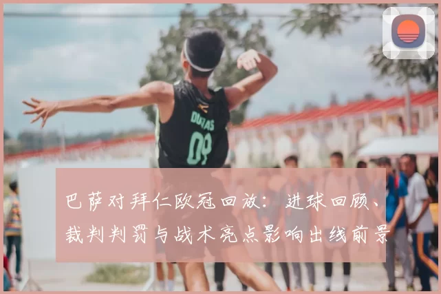 巴萨对拜仁欧冠回放：进球回顾、裁判判罚与战术亮点影响出线前景