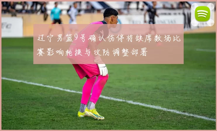 辽宁男篮9号确认伤停将缺席数场比赛影响轮换与攻防调整部署