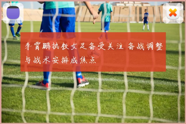 李霄鹏执教女足备受关注 备战调整与战术安排成焦点